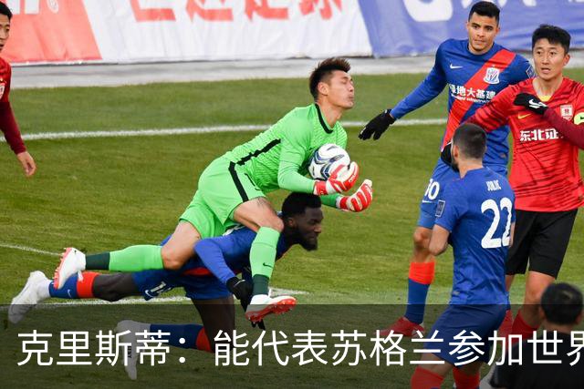克里斯蒂：能代表苏格兰参加世界杯很兴奋 期待参加与巴西的比赛